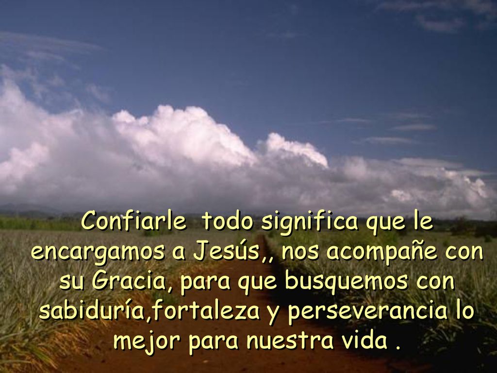 Confiarle todo significa que le encargamos a Jesús,, nos acompañe con su Gracia, para que busquemos con sabiduría,fortaleza y perseverancia lo mejor para nuestra vida .