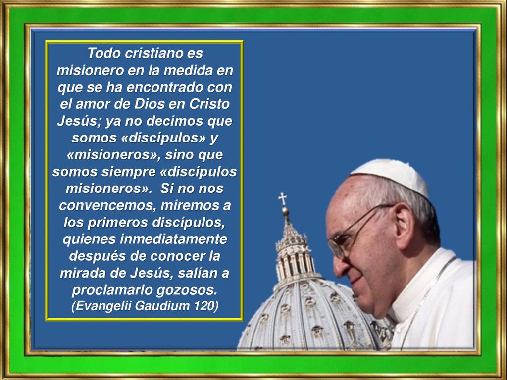 Todo cristiano es misionero en la medida en que se ha encontrado con el amor de Dios en Cristo Jesús; ya no decimos que somos «discípulos» y «misioneros», sino que somos siempre «discípulos misioneros».