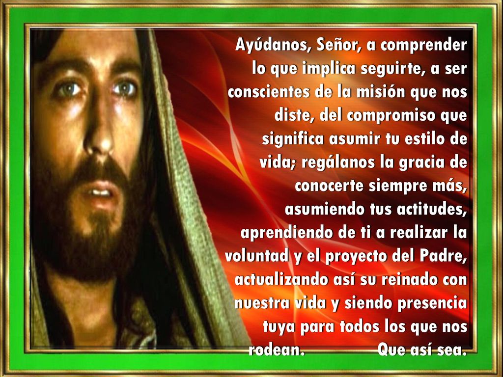Ayúdanos, Señor, a comprender lo que implica seguirte, a ser conscientes de la misión que nos diste, del compromiso que significa asumir tu estilo de vida; regálanos la gracia de conocerte siempre más,