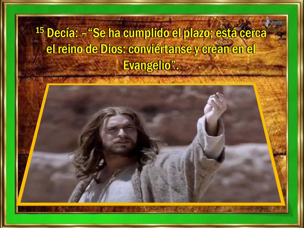 15 Decía: – Se ha cumplido el plazo; está cerca el reino de Dios: conviértanse y crean en el Evangelio .