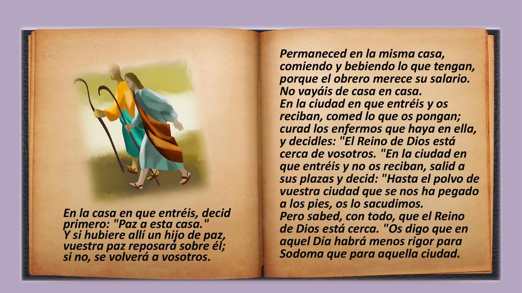 Permaneced en la misma casa, comiendo y bebiendo lo que tengan, porque el obrero merece su salario. No vayáis de casa en casa. En la ciudad en que entréis y os reciban, comed lo que os pongan; curad los enfermos que haya en ella, y decidles: El Reino de Dios está cerca de vosotros. En la ciudad en que entréis y no os reciban, salid a sus plazas y decid: Hasta el polvo de vuestra ciudad que se nos ha pegado a los pies, os lo sacudimos. Pero sabed, con todo, que el Reino de Dios está cerca. Os digo que en aquel Día habrá menos rigor para Sodoma que para aquella ciudad.