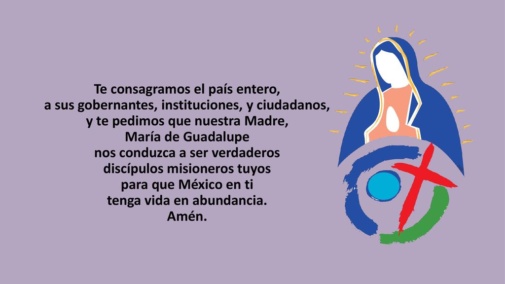 Te consagramos el país entero, a sus gobernantes, instituciones, y ciudadanos, y te pedimos que nuestra Madre, María de Guadalupe nos conduzca a ser verdaderos discípulos misioneros tuyos para que México en ti tenga vida en abundancia.