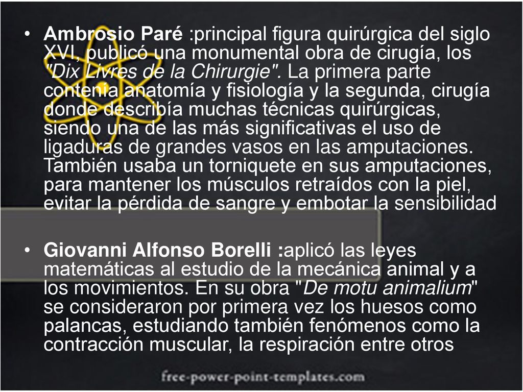 Ambrosio Paré :principal figura quirúrgica del siglo XVI, publicó una monumental obra de cirugía, los Dix Livres de la Chirurgie . La primera parte contenía anatomía y fisiología y la segunda, cirugía donde describía muchas técnicas quirúrgicas, siendo una de las más significativas el uso de ligaduras de grandes vasos en las amputaciones. También usaba un torniquete en sus amputaciones, para mantener los músculos retraídos con la piel, evitar la pérdida de sangre y embotar la sensibilidad