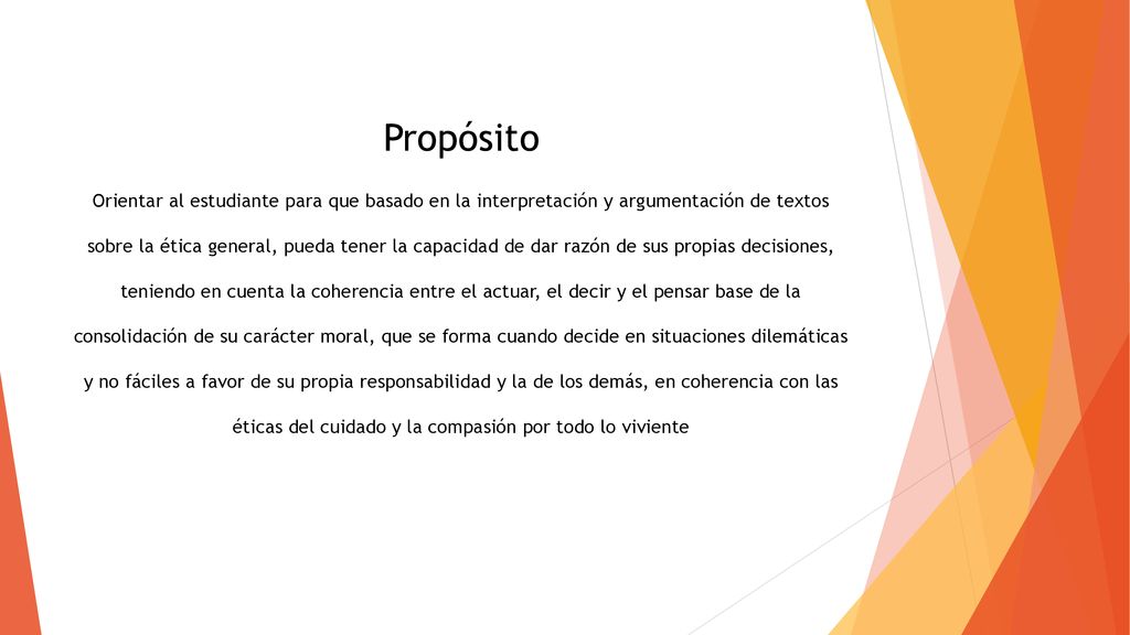 Propósito Orientar al estudiante para que basado en la interpretación y argumentación de textos sobre la ética general, pueda tener la capacidad de dar razón de sus propias decisiones, teniendo en cuenta la coherencia entre el actuar, el decir y el pensar base de la consolidación de su carácter moral, que se forma cuando decide en situaciones dilemáticas y no fáciles a favor de su propia responsabilidad y la de los demás, en coherencia con las éticas del cuidado y la compasión por todo lo viviente