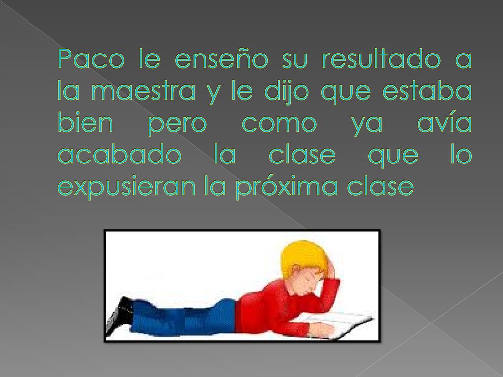 Paco le enseño su resultado a la maestra y le dijo que estaba bien pero como ya avía acabado la clase que lo expusieran la próxima clase