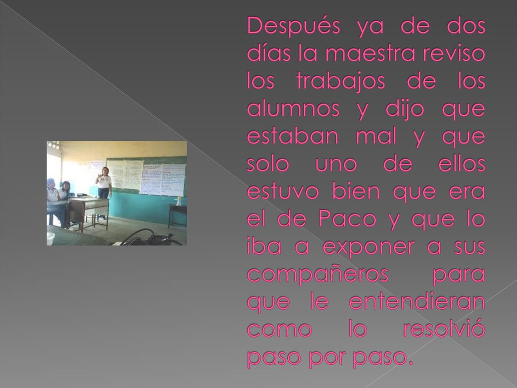 Después ya de dos días la maestra reviso los trabajos de los alumnos y dijo que estaban mal y que solo uno de ellos estuvo bien que era el de Paco y que lo iba a exponer a sus compañeros para que le entendieran como lo resolvió paso por paso.