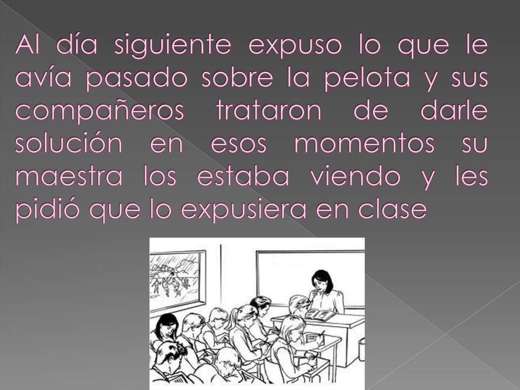 Al día siguiente expuso lo que le avía pasado sobre la pelota y sus compañeros trataron de darle solución en esos momentos su maestra los estaba viendo y les pidió que lo expusiera en clase