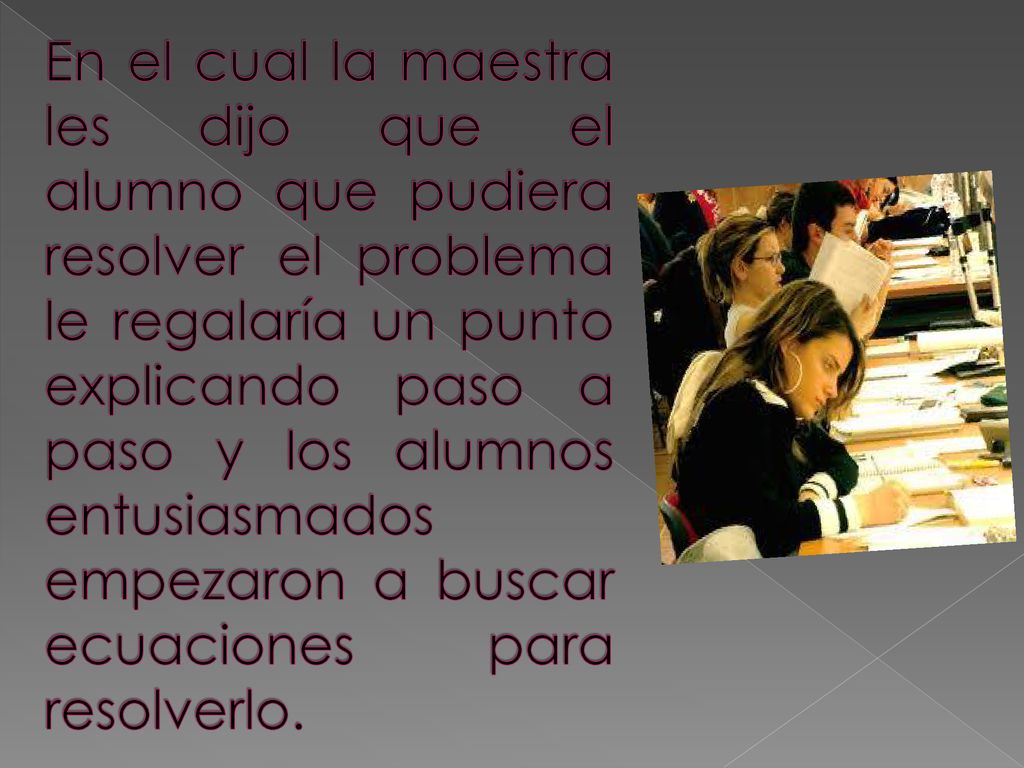 En el cual la maestra les dijo que el alumno que pudiera resolver el problema le regalaría un punto explicando paso a paso y los alumnos entusiasmados empezaron a buscar ecuaciones para resolverlo.