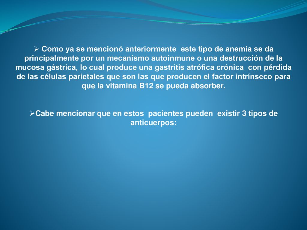 Como ya se mencionó anteriormente este tipo de anemia se da principalmente por un mecanismo autoinmune o una destrucción de la mucosa gástrica, lo cual produce una gastritis atrófica crónica con pérdida de las células parietales que son las que producen el factor intrínseco para que la vitamina B12 se pueda absorber.