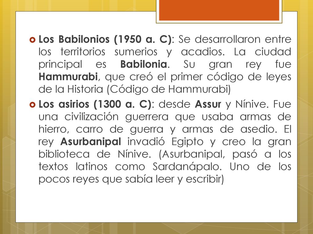 Los Babilonios (1950 a. C): Se desarrollaron entre los territorios sumerios y acadios. La ciudad principal es Babilonia. Su gran rey fue Hammurabi, que creó el primer código de leyes de la Historia (Código de Hammurabi)
