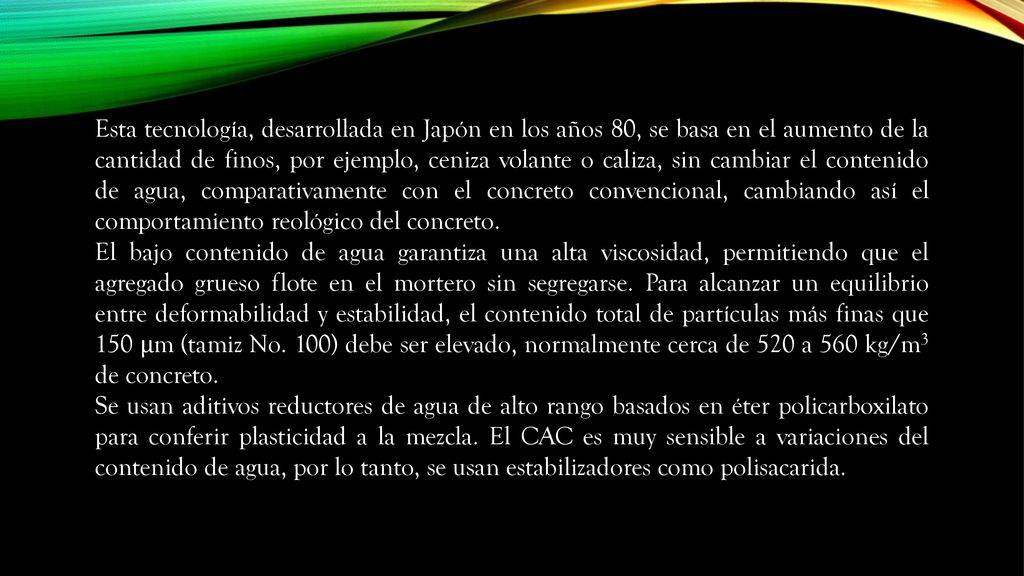 Esta tecnología, desarrollada en Japón en los años 80, se basa en el aumento de la cantidad de finos, por ejemplo, ceniza volante o caliza, sin cambiar el contenido de agua, comparativamente con el concreto convencional, cambiando así el comportamiento reológico del concreto.