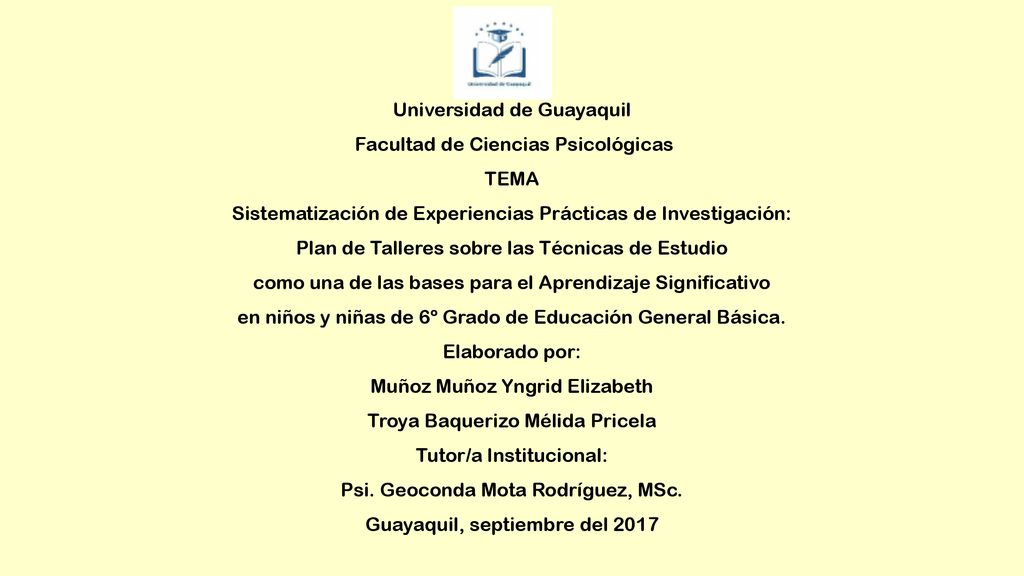 Universidad de Guayaquil Facultad de Ciencias Psicológicas TEMA Sistematización de Experiencias Prácticas de Investigación: Plan de Talleres sobre las Técnicas de Estudio como una de las bases para el Aprendizaje Significativo en niños y niñas de 6º Grado de Educación General Básica.