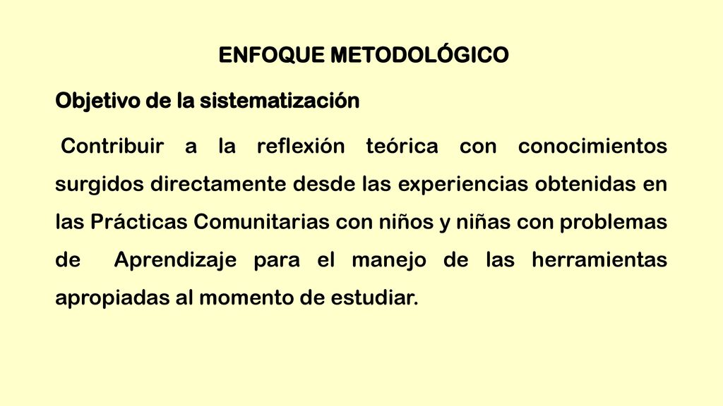 ENFOQUE METODOLÓGICO Objetivo de la sistematización Contribuir a la reflexión teórica con conocimientos surgidos directamente desde las experiencias obtenidas en las Prácticas Comunitarias con niños y niñas con problemas de Aprendizaje para el manejo de las herramientas apropiadas al momento de estudiar.