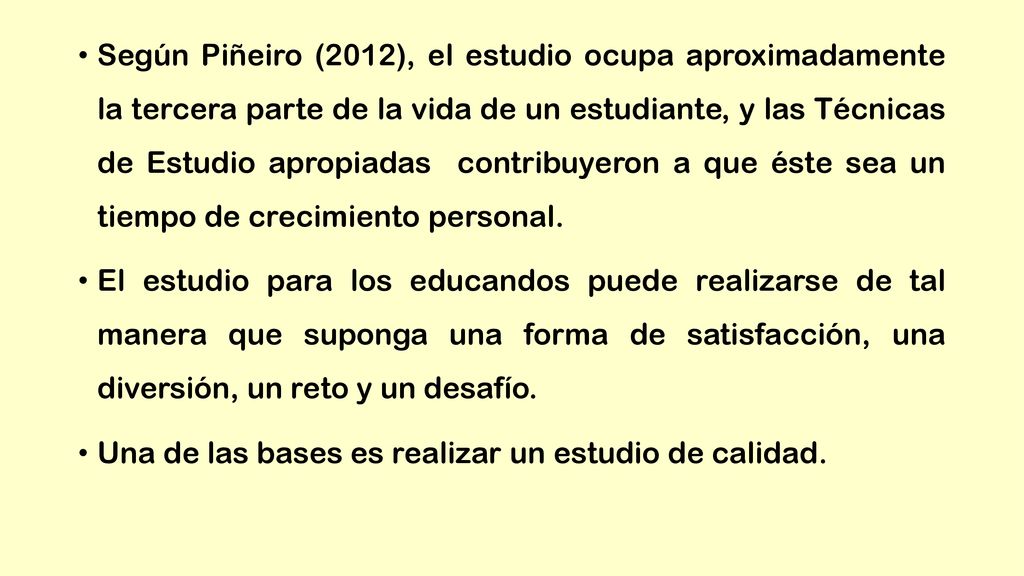 Según Piñeiro (2012), el estudio ocupa aproximadamente la tercera parte de la vida de un estudiante, y las Técnicas de Estudio apropiadas contribuyeron a que éste sea un tiempo de crecimiento personal.