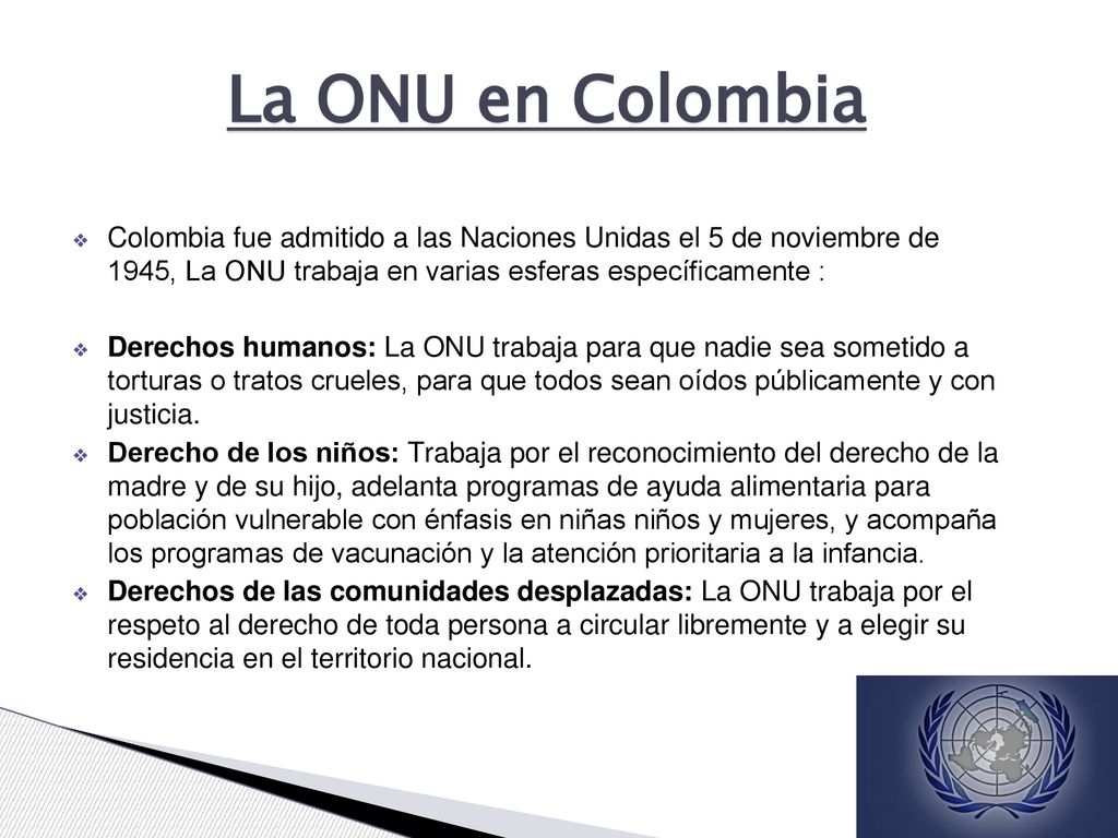 La ONU en Colombia Colombia fue admitido a las Naciones Unidas el 5 de noviembre de 1945, La ONU trabaja en varias esferas específicamente :