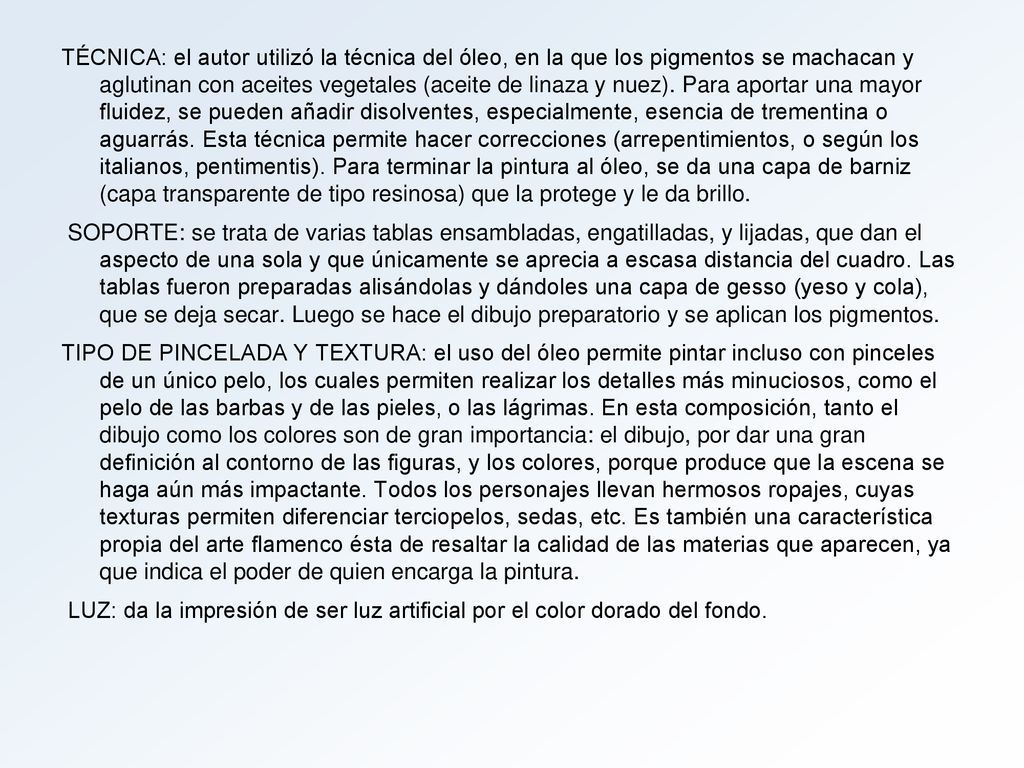 TÉCNICA: el autor utilizó la técnica del óleo, en la que los pigmentos se machacan y aglutinan con aceites vegetales (aceite de linaza y nuez). Para aportar una mayor fluidez, se pueden añadir disolventes, especialmente, esencia de trementina o aguarrás. Esta técnica permite hacer correcciones (arrepentimientos, o según los italianos, pentimentis). Para terminar la pintura al óleo, se da una capa de barniz (capa transparente de tipo resinosa) que la protege y le da brillo.