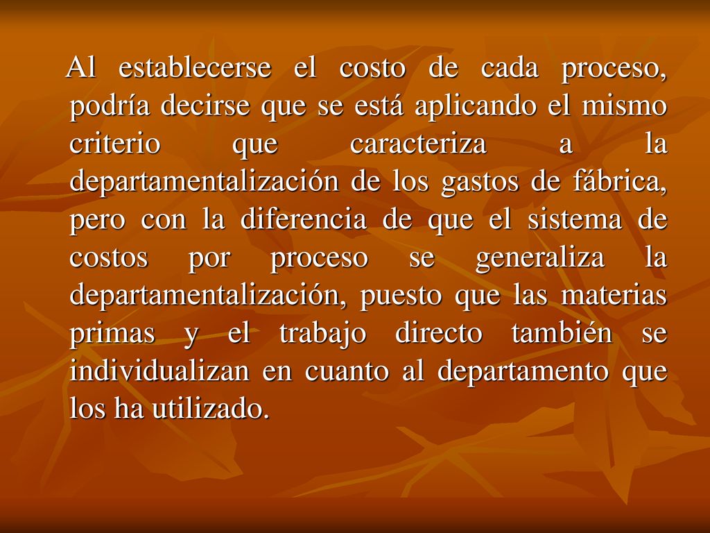 Al establecerse el costo de cada proceso, podría decirse que se está aplicando el mismo criterio que caracteriza a la departamentalización de los gastos de fábrica, pero con la diferencia de que el sistema de costos por proceso se generaliza la departamentalización, puesto que las materias primas y el trabajo directo también se individualizan en cuanto al departamento que los ha utilizado.