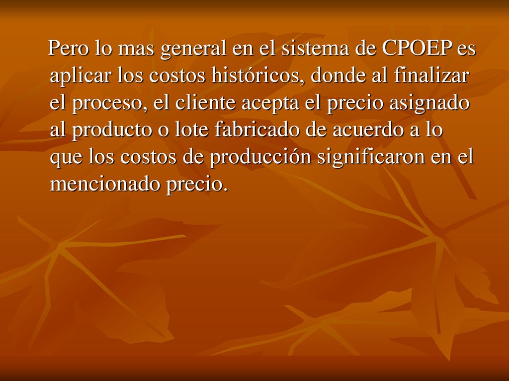 Pero lo mas general en el sistema de CPOEP es aplicar los costos históricos, donde al finalizar el proceso, el cliente acepta el precio asignado al producto o lote fabricado de acuerdo a lo que los costos de producción significaron en el mencionado precio.