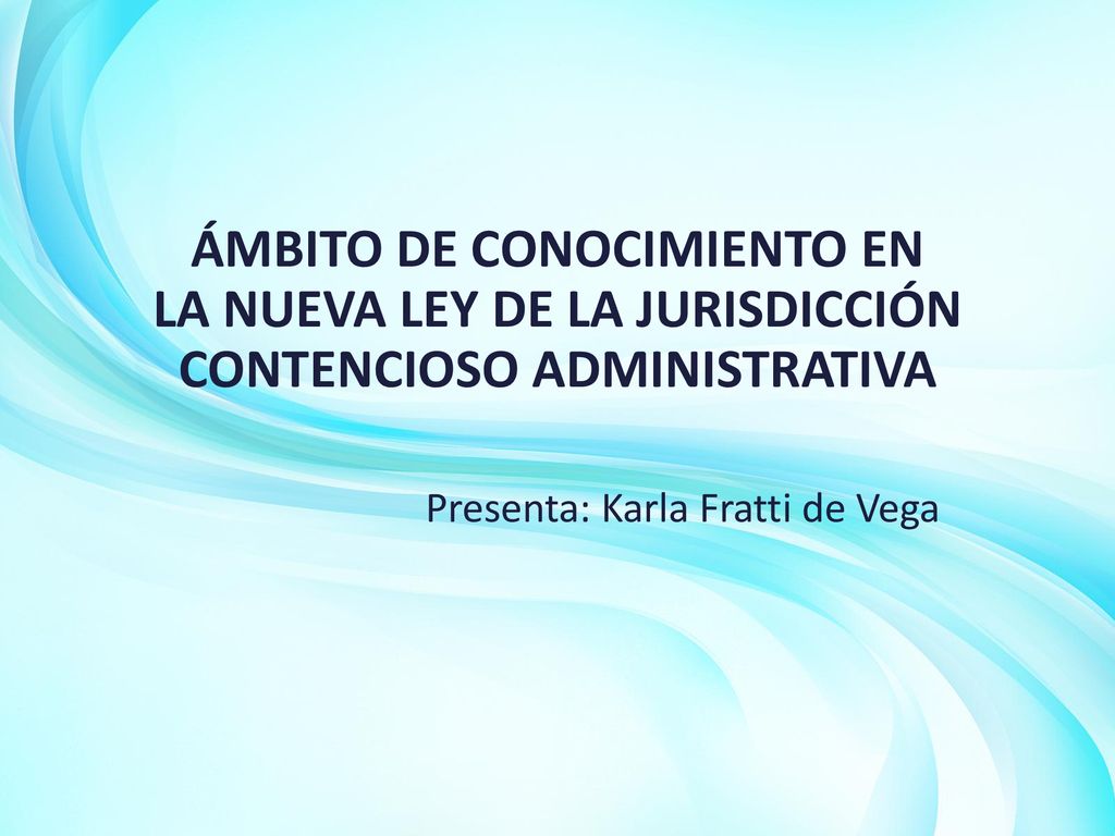 ÁMBITO DE CONOCIMIENTO EN LA NUEVA LEY DE LA JURISDICCIÓN CONTENCIOSO ADMINISTRATIVA Presenta: Karla Fratti de Vega