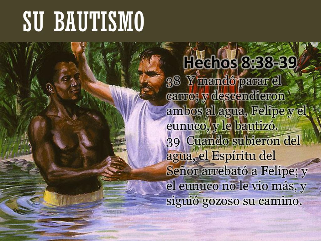 SU BAUTISMO Hechos 8: Y mandó parar el carro; y descendieron ambos al agua, Felipe y el eunuco, y le bautizó.