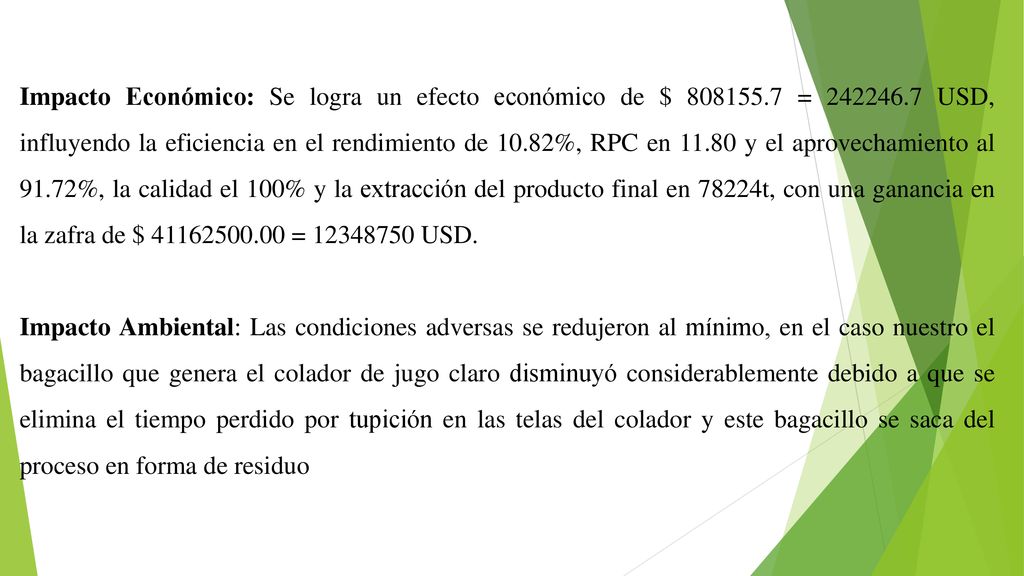 Impacto Económico: Se logra un efecto económico de $ = USD, influyendo la eficiencia en el rendimiento de 10.82%, RPC en y el aprovechamiento al 91.72%, la calidad el 100% y la extracción del producto final en 78224t, con una ganancia en la zafra de $ = USD.