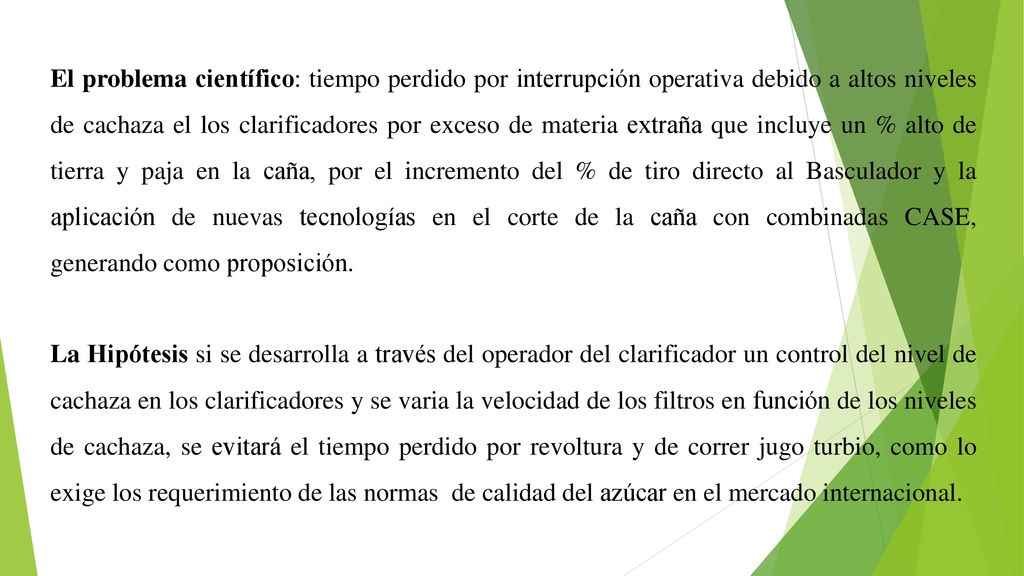 El problema científico: tiempo perdido por interrupción operativa debido a altos niveles de cachaza el los clarificadores por exceso de materia extraña que incluye un % alto de tierra y paja en la caña, por el incremento del % de tiro directo al Basculador y la aplicación de nuevas tecnologías en el corte de la caña con combinadas CASE, generando como proposición.
