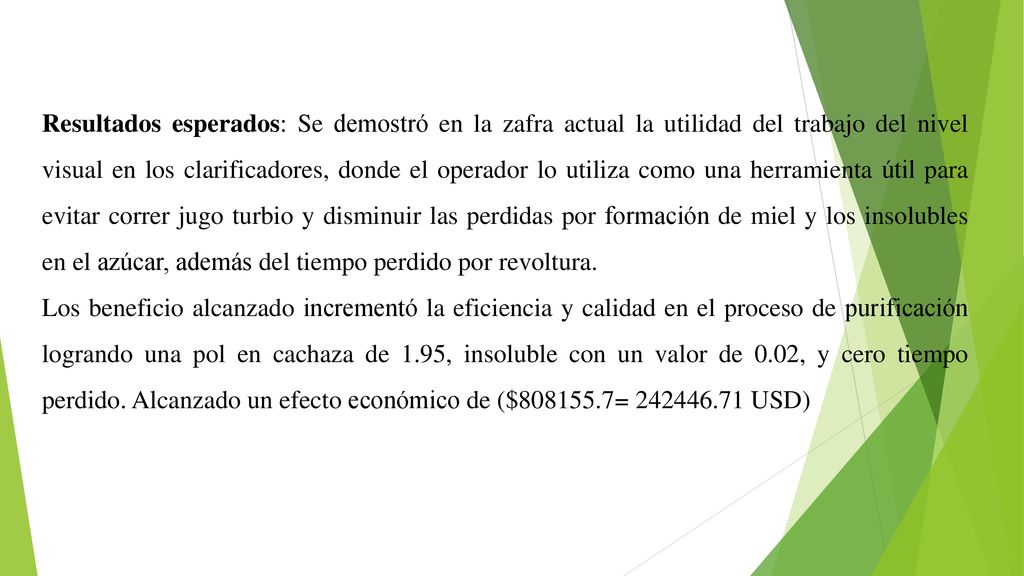 Resultados esperados: Se demostró en la zafra actual la utilidad del trabajo del nivel visual en los clarificadores, donde el operador lo utiliza como una herramienta útil para evitar correr jugo turbio y disminuir las perdidas por formación de miel y los insolubles en el azúcar, además del tiempo perdido por revoltura.