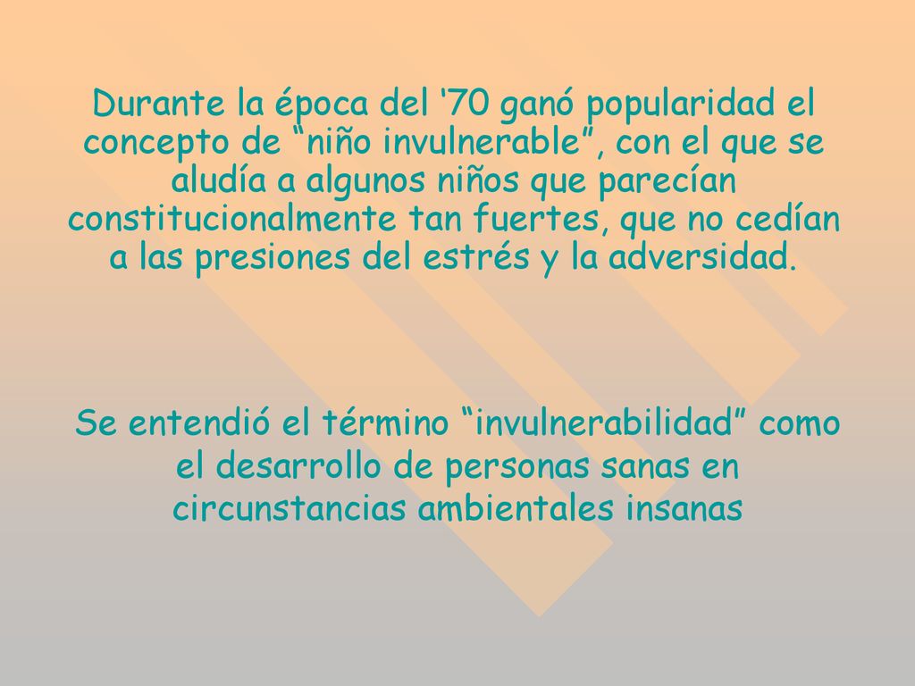 Durante la época del ‘70 ganó popularidad el concepto de niño invulnerable , con el que se aludía a algunos niños que parecían constitucionalmente tan fuertes, que no cedían a las presiones del estrés y la adversidad.
