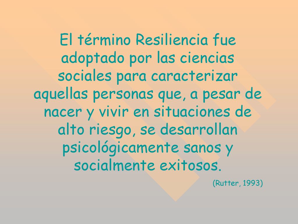 El término Resiliencia fue adoptado por las ciencias sociales para caracterizar aquellas personas que, a pesar de nacer y vivir en situaciones de alto riesgo, se desarrollan psicológicamente sanos y socialmente exitosos.