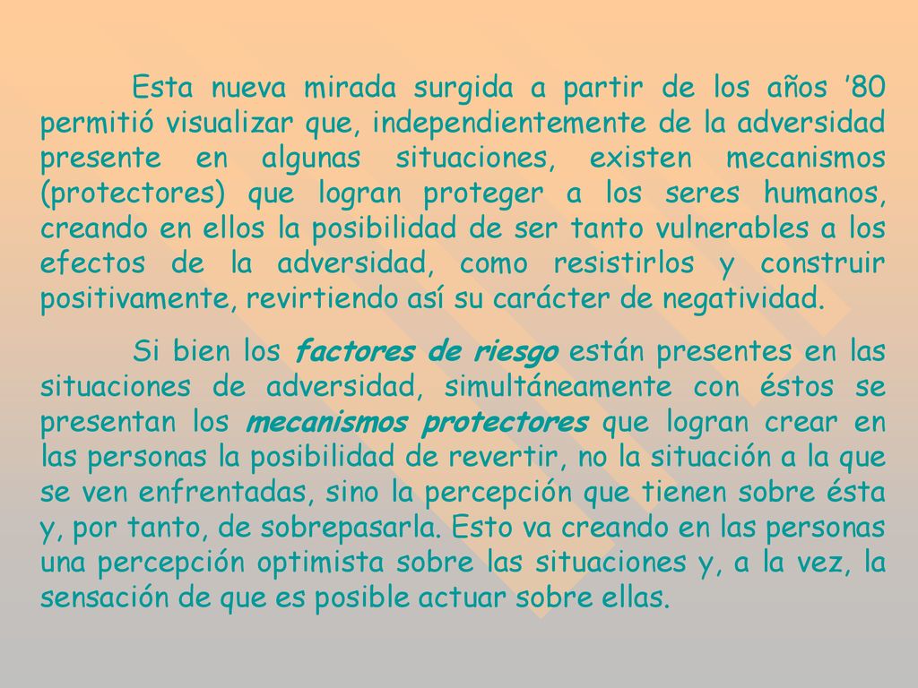 Esta nueva mirada surgida a partir de los años ’80 permitió visualizar que, independientemente de la adversidad presente en algunas situaciones, existen mecanismos (protectores) que logran proteger a los seres humanos, creando en ellos la posibilidad de ser tanto vulnerables a los efectos de la adversidad, como resistirlos y construir positivamente, revirtiendo así su carácter de negatividad.