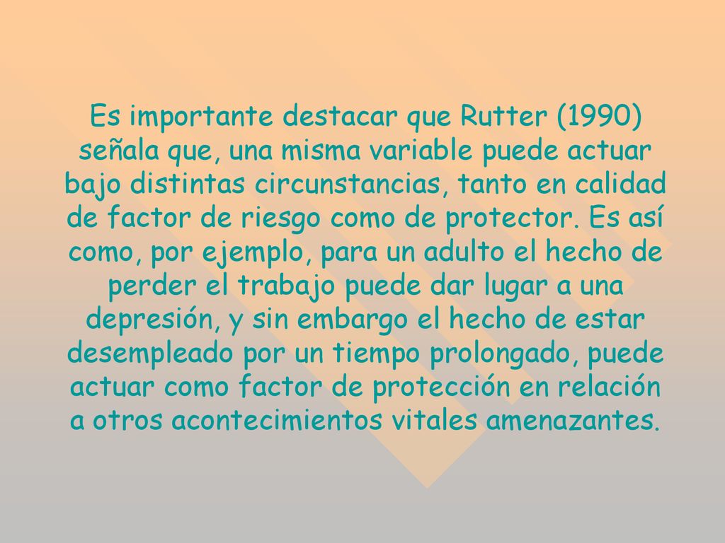 Es importante destacar que Rutter (1990) señala que, una misma variable puede actuar bajo distintas circunstancias, tanto en calidad de factor de riesgo como de protector.