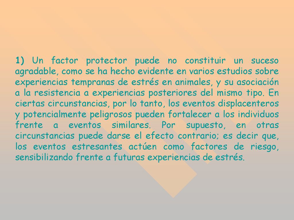 1) Un factor protector puede no constituir un suceso agradable, como se ha hecho evidente en varios estudios sobre experiencias tempranas de estrés en animales, y su asociación a la resistencia a experiencias posteriores del mismo tipo.