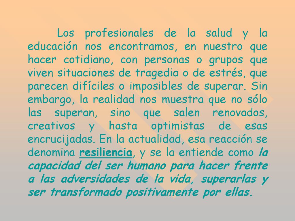 Los profesionales de la salud y la educación nos encontramos, en nuestro que hacer cotidiano, con personas o grupos que viven situaciones de tragedia o de estrés, que parecen difíciles o imposibles de superar.