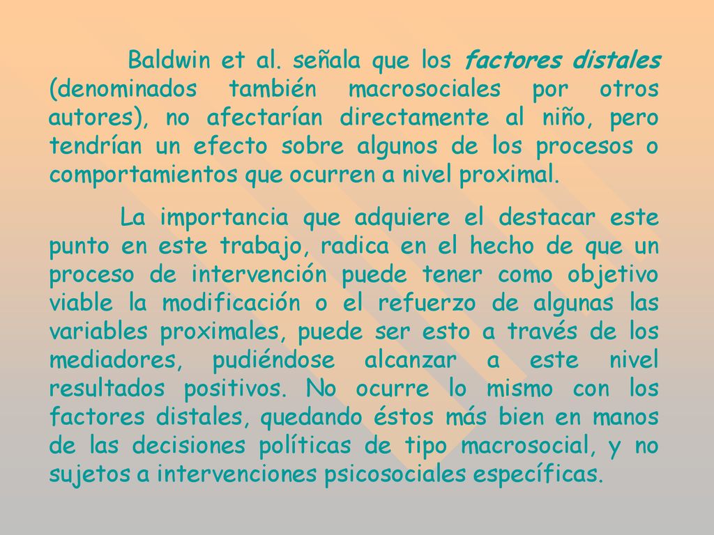 Baldwin et al. señala que los factores distales (denominados también macrosociales por otros autores), no afectarían directamente al niño, pero tendrían un efecto sobre algunos de los procesos o comportamientos que ocurren a nivel proximal.