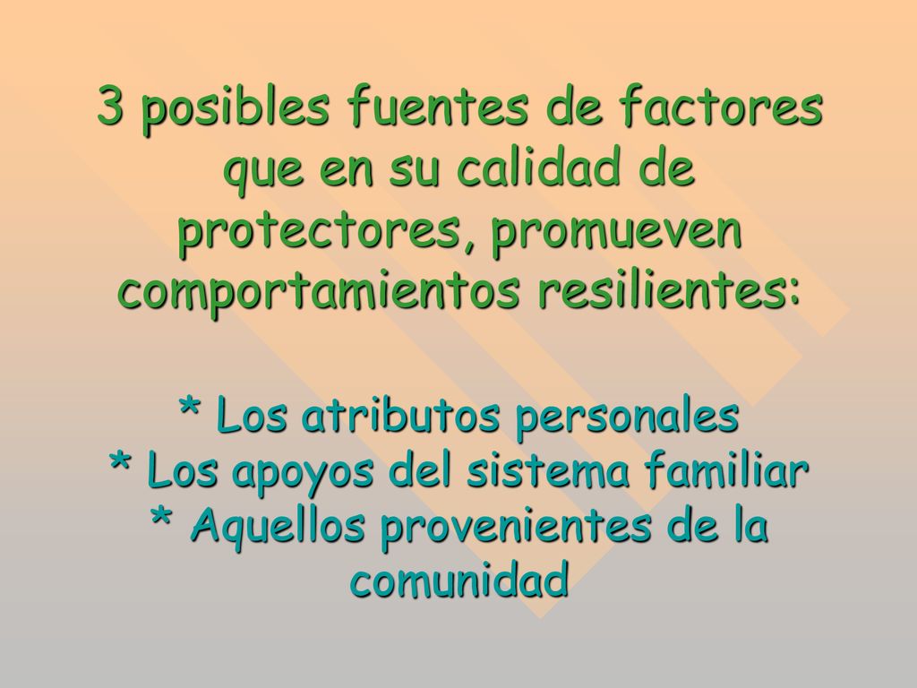 3 posibles fuentes de factores que en su calidad de protectores, promueven comportamientos resilientes: * Los atributos personales * Los apoyos del sistema familiar * Aquellos provenientes de la comunidad