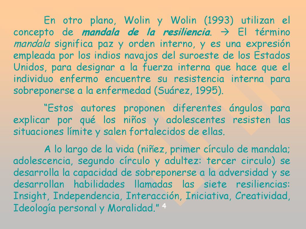 En otro plano, Wolin y Wolin (1993) utilizan el concepto de mandala de la resiliencia.  El término mandala significa paz y orden interno, y es una expresión empleada por los indios navajos del suroeste de los Estados Unidos, para designar a la fuerza interna que hace que el individuo enfermo encuentre su resistencia interna para sobreponerse a la enfermedad (Suárez, 1995).