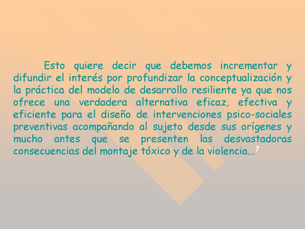 Esto quiere decir que debemos incrementar y difundir el interés por profundizar la conceptualización y la práctica del modelo de desarrollo resiliente ya que nos ofrece una verdadera alternativa eficaz, efectiva y eficiente para el diseño de intervenciones psico-sociales preventivas acompañando al sujeto desde sus orígenes y mucho antes que se presenten las desvastadoras consecuencias del montaje tóxico y de la violencia...7