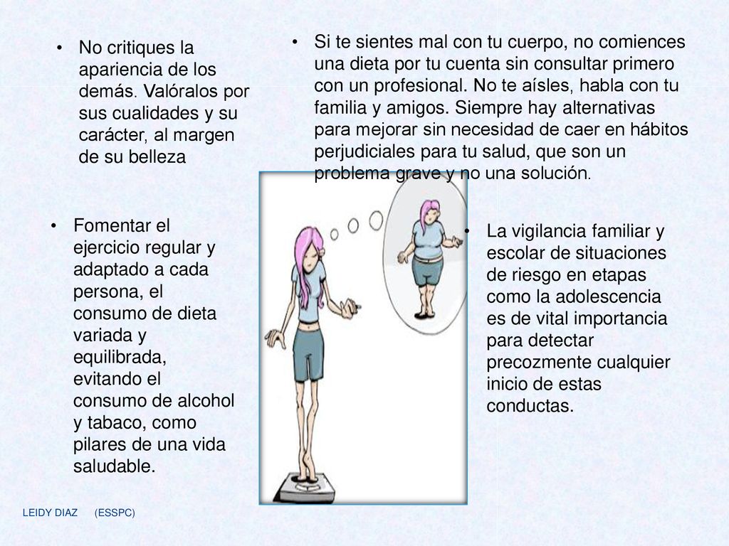 Si te sientes mal con tu cuerpo, no comiences una dieta por tu cuenta sin consultar primero con un profesional. No te aísles, habla con tu familia y amigos. Siempre hay alternativas para mejorar sin necesidad de caer en hábitos perjudiciales para tu salud, que son un problema grave y no una solución.