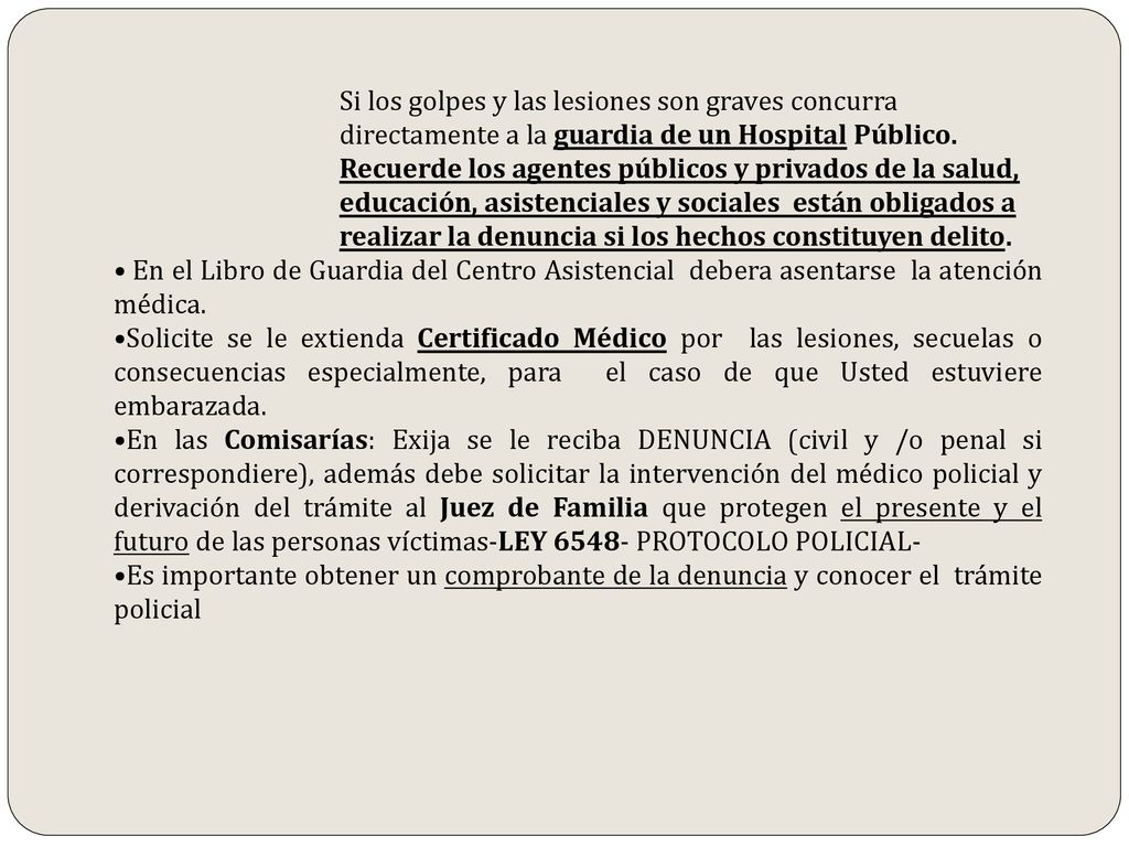 Si los golpes y las lesiones son graves concurra directamente a la guardia de un Hospital Público. Recuerde los agentes públicos y privados de la salud, educación, asistenciales y sociales están obligados a realizar la denuncia si los hechos constituyen delito.