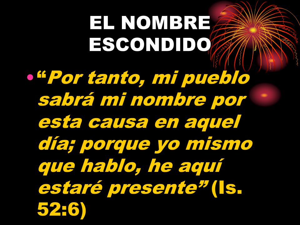 EL NOMBRE ESCONDIDO Por tanto, mi pueblo sabrá mi nombre por esta causa en aquel día; porque yo mismo que hablo, he aquí estaré presente (Is.