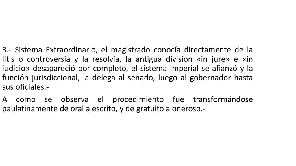 3.- Sistema Extraordinario, el magistrado conocía directamente de la litis o controversia y la resolvía, la antigua división «in jure» e «in iudicio» desapareció por completo, el sistema imperial se afianzó y la función jurisdiccional, la delega al senado, luego al gobernador hasta sus oficiales.- A como se observa el procedimiento fue transformándose paulatinamente de oral a escrito, y de gratuito a oneroso.-
