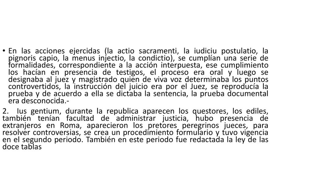 En las acciones ejercidas (la actio sacramenti, la iudiciu postulatio, la pignoris capio, la menus injectio, la condictio), se cumplían una serie de formalidades, correspondiente a la acción interpuesta, ese cumplimiento los hacían en presencia de testigos, el proceso era oral y luego se designaba al juez y magistrado quien de viva voz determinaba los puntos controvertidos, la instrucción del juicio era por el Juez, se reproducía la prueba y de acuerdo a ella se dictaba la sentencia, la prueba documental era desconocida.-