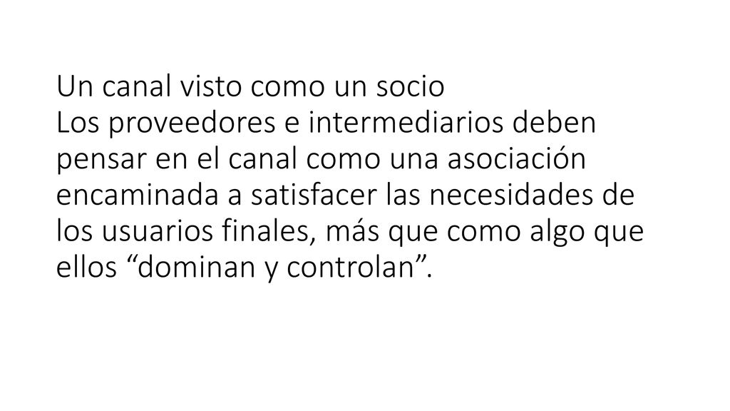 Un canal visto como un socio Los proveedores e intermediarios deben pensar en el canal como una asociación encaminada a satisfacer las necesidades de los usuarios finales, más que como algo que ellos dominan y controlan .