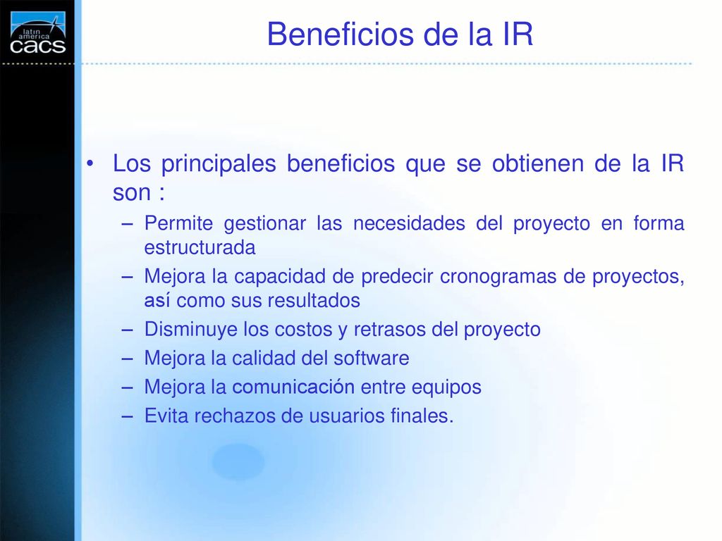Beneficios de la IR Los principales beneficios que se obtienen de la IR son : Permite gestionar las necesidades del proyecto en forma estructurada.