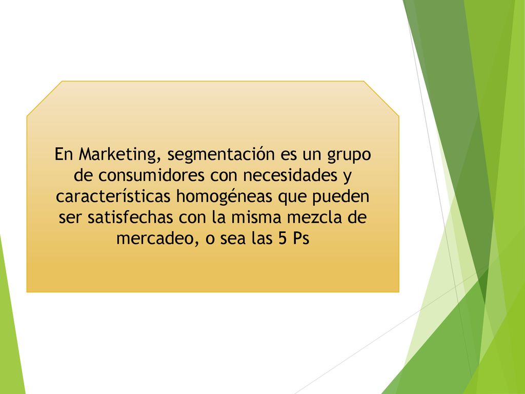 En Marketing, segmentación es un grupo de consumidores con necesidades y características homogéneas que pueden ser satisfechas con la misma mezcla de mercadeo, o sea las 5 Ps