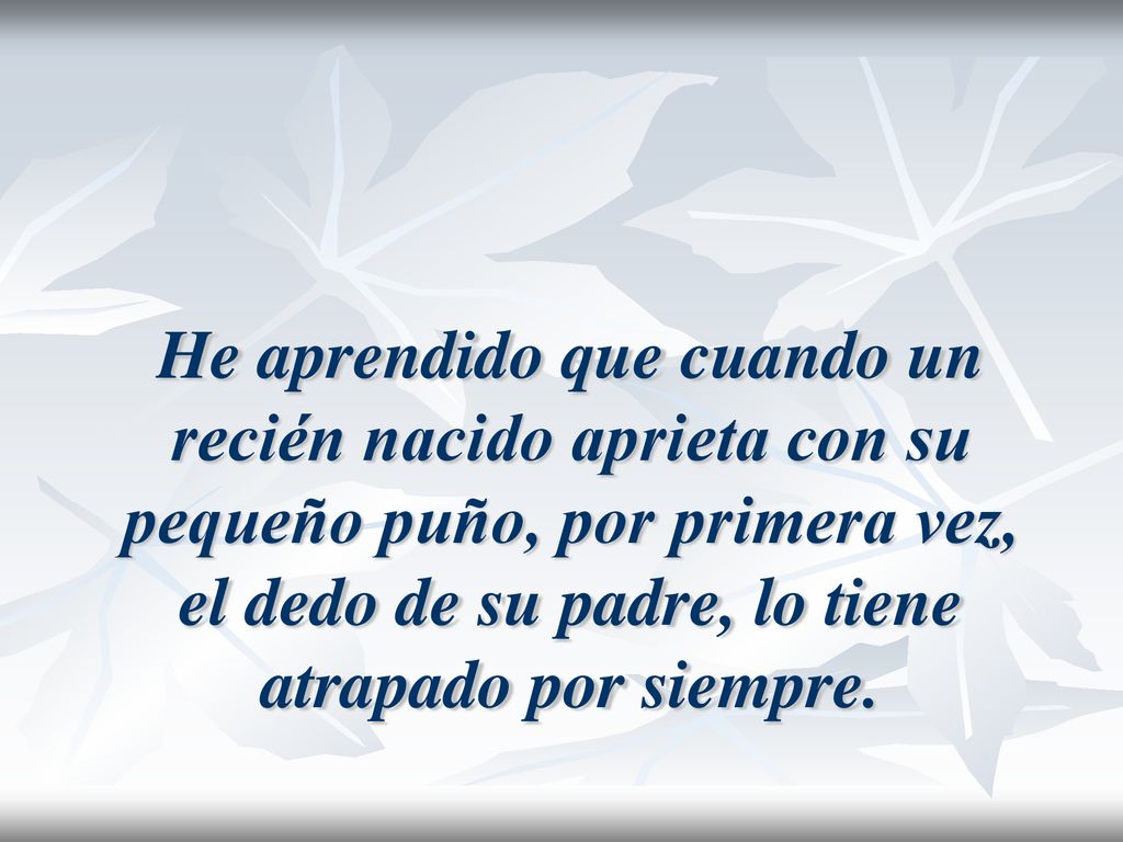 He aprendido que cuando un recién nacido aprieta con su pequeño puño, por primera vez, el dedo de su padre, lo tiene atrapado por siempre.