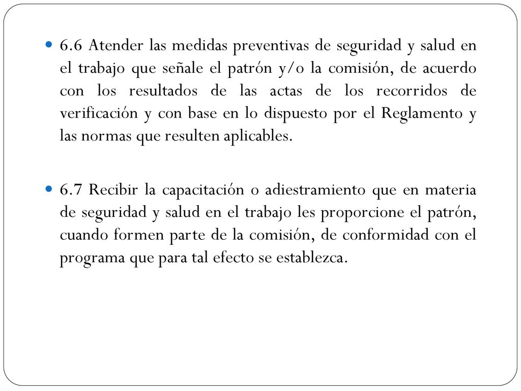 6.6 Atender las medidas preventivas de seguridad y salud en el trabajo que señale el patrón y/o la comisión, de acuerdo con los resultados de las actas de los recorridos de verificación y con base en lo dispuesto por el Reglamento y las normas que resulten aplicables.