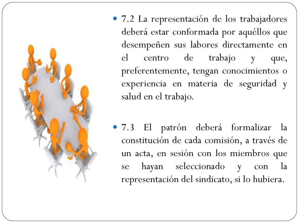7.2 La representación de los trabajadores deberá estar conformada por aquéllos que desempeñen sus labores directamente en el centro de trabajo y que, preferentemente, tengan conocimientos o experiencia en materia de seguridad y salud en el trabajo.