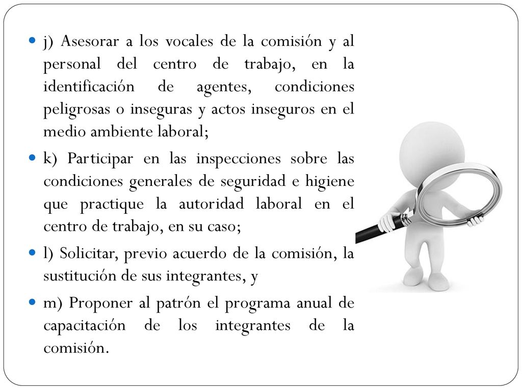 j) Asesorar a los vocales de la comisión y al personal del centro de trabajo, en la identificación de agentes, condiciones peligrosas o inseguras y actos inseguros en el medio ambiente laboral;