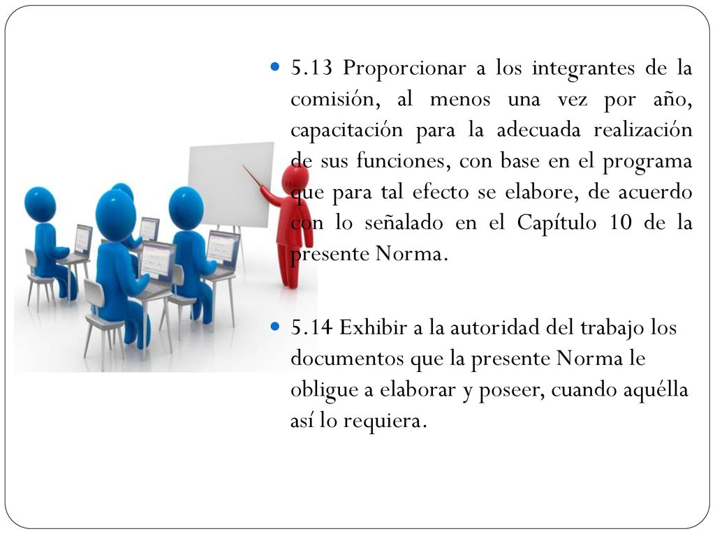 5.13 Proporcionar a los integrantes de la comisión, al menos una vez por año, capacitación para la adecuada realización de sus funciones, con base en el programa que para tal efecto se elabore, de acuerdo con lo señalado en el Capítulo 10 de la presente Norma.